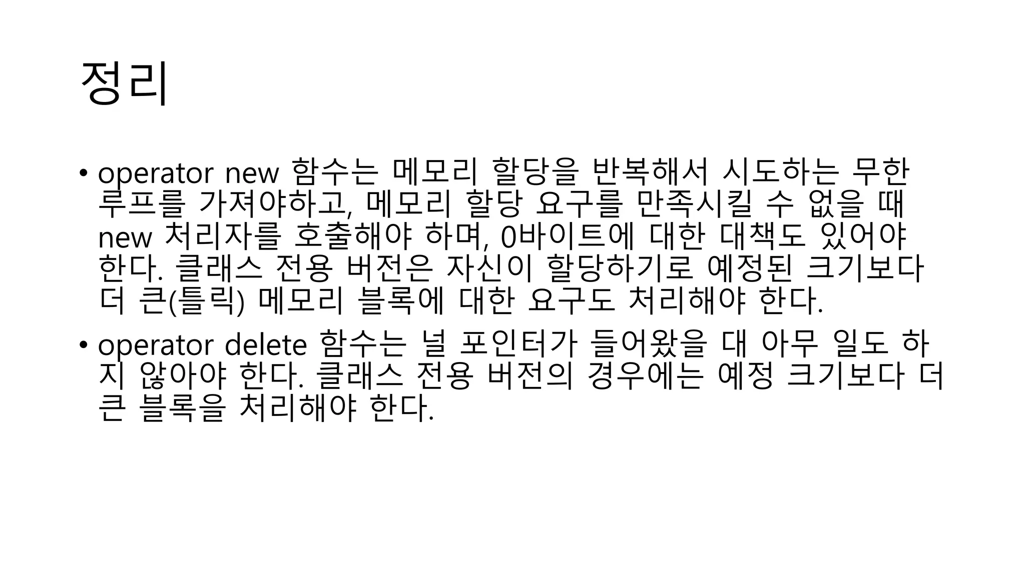 정리
• operator new 함수는 메모리 할당을 반복해서 시도하는 무한
루프를 가져야하고, 메모리 할당 요구를 만족시킬 수 없을 때
new 처리자를 호출해야 하며, 0바이트에 대한 대책도 있어야
한다. 클래스 전용 버전은 자신이 할당하기로 예정된 크기보다
더 큰(틀릭) 메모리 블록에 대한 요구도 처리해야 한다.
• operator delete 함수는 널 포인터가 들어왔을 대 아무 일도 하
지 않아야 한다. 클래스 전용 버전의 경우에는 예정 크기보다 더
큰 블록을 처리해야 한다.
 