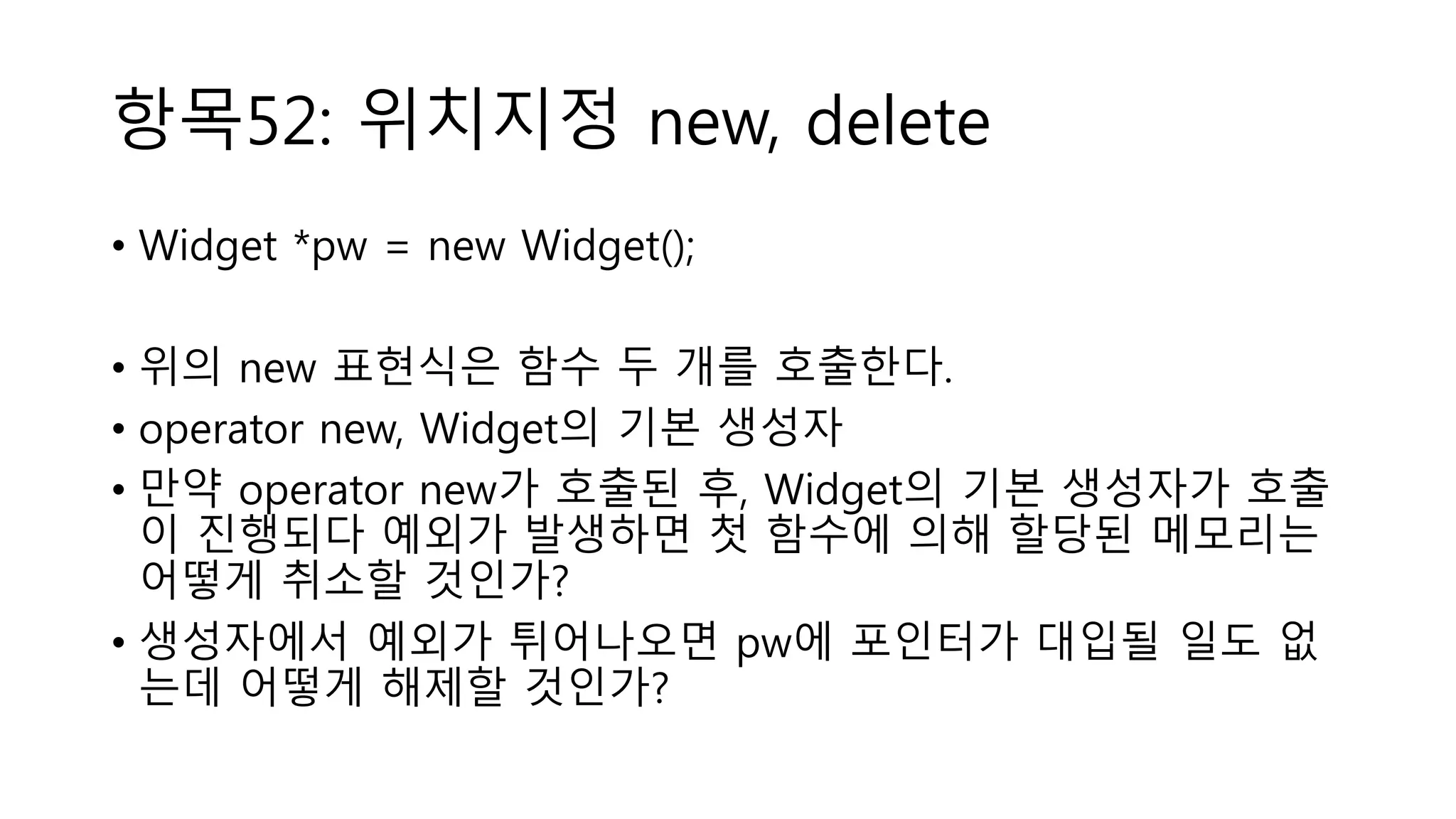 항목52: 위치지정 new, delete
• Widget *pw = new Widget();
• 위의 new 표현식은 함수 두 개를 호출한다.
• operator new, Widget의 기본 생성자
• 만약 operator new가 호출된 후, Widget의 기본 생성자가 호출
이 진행되다 예외가 발생하면 첫 함수에 의해 할당된 메모리는
어떻게 취소할 것인가?
• 생성자에서 예외가 튀어나오면 pw에 포인터가 대입될 일도 없
는데 어떻게 해제할 것인가?
 