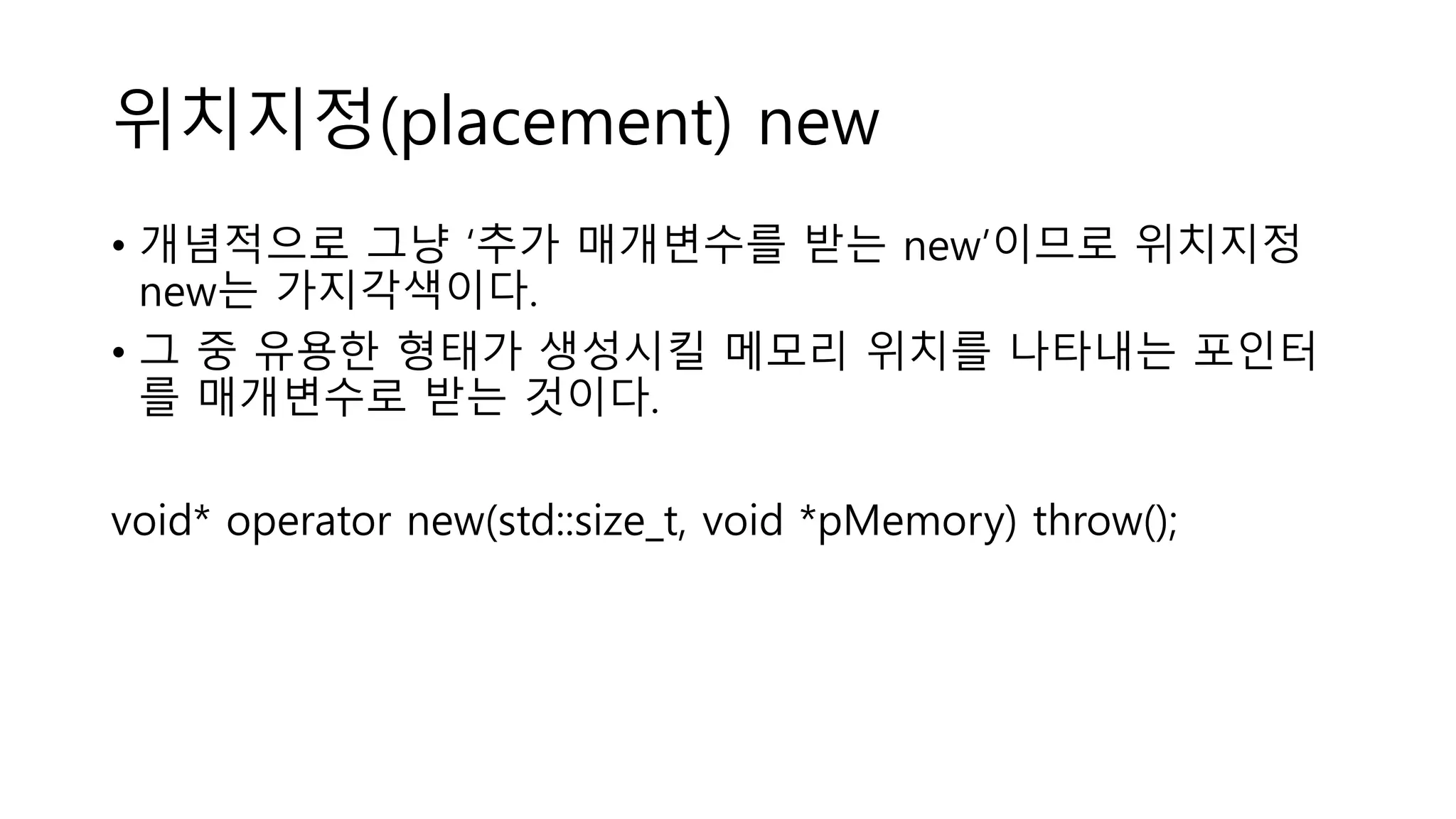 위치지정(placement) new
• 개념적으로 그냥 ‘추가 매개변수를 받는 new’이므로 위치지정
new는 가지각색이다.
• 그 중 유용한 형태가 생성시킬 메모리 위치를 나타내는 포인터
를 매개변수로 받는 것이다.
void* operator new(std::size_t, void *pMemory) throw();
 