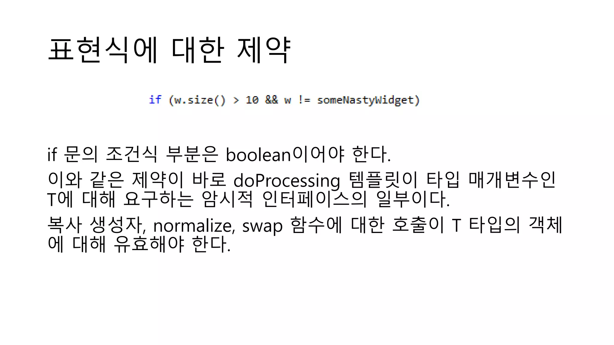 표현식에 대한 제약
if 문의 조건식 부분은 boolean이어야 한다.
이와 같은 제약이 바로 doProcessing 템플릿이 타입 매개변수인
T에 대해 요구하는 암시적 인터페이스의 일부이다.
복사 생성자, normalize, swap 함수에 대한 호출이 T 타입의 객체
에 대해 유효해야 한다.
 