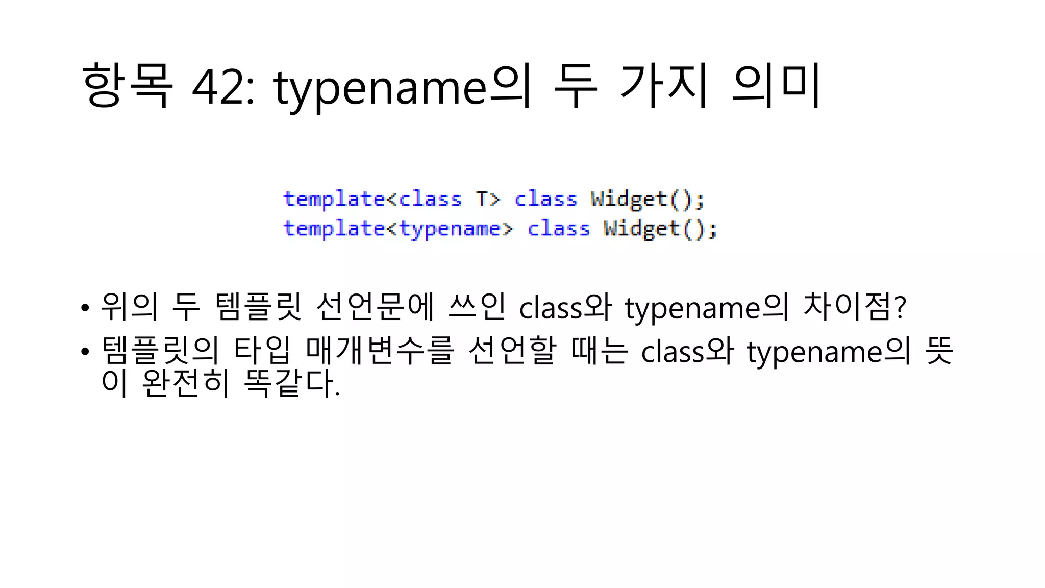항목 42: typename의 두 가지 의미
• 위의 두 템플릿 선언문에 쓰인 class와 typename의 차이점?
• 템플릿의 타입 매개변수를 선언할 때는 class와 typename의 뜻
이 완전히 똑같다.
 