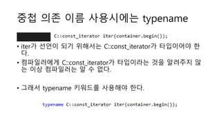 중첩 의존 이름 사용시에는 typename
• iter가 선언이 되기 위해서는 C::const_iterator가 타입이어야 한
다.
• 컴파일러에게 C::const_iterator가 타입이라는 것을 알려주지 않
는 이상 컴파일러는 알 수 없다.
• 그래서 typename 키워드를 사용해야 한다.
 