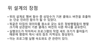 위 설계의 장점
• 위의 설계로 멤버 함수 중 상당수가 기본 클래스 버전을 호출하
는 단순 인라인 함수가 될 수 있었다.
• 똑같은 타입의 데이터를 원소로 갖는 모든 정방행렬들이 행렬
크기에 상관없이 기본 클래스 버전의 사본 하나를 공유한다.
• 실행코드가 작아져서 프로그램의 작업 세트 크기가 줄어들기
때문에 명령어 캐시 내의 참조 지역성도 향상된다.
• 이는 프로그램 실행 속도와도 큰 관련이 있다.
 