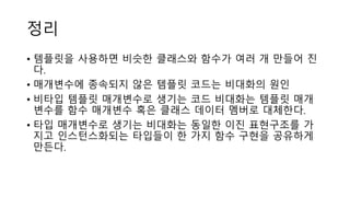 정리
• 템플릿을 사용하면 비슷한 클래스와 함수가 여러 개 만들어 진
다.
• 매개변수에 종속되지 않은 템플릿 코드는 비대화의 원인
• 비타입 템플릿 매개변수로 생기는 코드 비대화는 템플릿 매개
변수를 함수 매개변수 혹은 클래스 데이터 멤버로 대체한다.
• 타입 매개변수로 생기는 비대화는 동일한 이진 표현구조를 가
지고 인스턴스화되는 타입들이 한 가지 함수 구현을 공유하게
만든다.
 