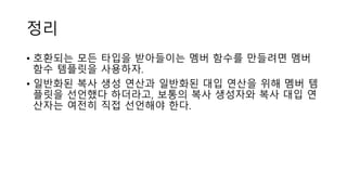 정리
• 호환되는 모든 타입을 받아들이는 멤버 함수를 만들려면 멤버
함수 템플릿을 사용하자.
• 일반화된 복사 생성 연산과 일반화된 대입 연산을 위해 멤버 템
플릿을 선언했다 하더라고, 보통의 복사 생성자와 복사 대입 연
산자는 여전히 직접 선언해야 한다.
 