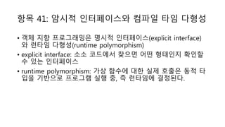 항목 41: 암시적 인터페이스와 컴파일 타임 다형성
• 객체 지향 프로그래밍은 명시적 인터페이스(explicit interface)
와 런타임 다형성(runtime polymorphism)
• explicit interface: 소소 코드에서 찾으면 어떤 형태인지 확인할
수 있는 인터페이스
• runtime polymorphism: 가상 함수에 대한 실제 호출은 동적 타
입을 기반으로 프로그램 실행 중, 즉 런타임에 결정된다.
 