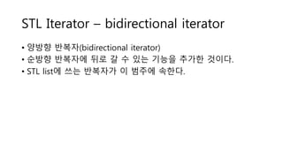 STL Iterator – bidirectional iterator
• 양방향 반복자(bidirectional iterator)
• 순방향 반복자에 뒤로 갈 수 있는 기능을 추가한 것이다.
• STL list에 쓰는 반복자가 이 범주에 속한다.
 