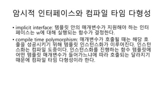 암시적 인터페이스와 컴파일 타임 다형성
• implicit interface: 템플릿 안의 매개변수가 지원해야 하는 인터
페이스는 w에 대해 실행되는 함수가 결정한다.
• compile time polymorphism: 매개변수가 호출될 때는 해당 호
출을 성공시키기 위해 템플릿 인스턴스화가 이루어진다. 인스턴
스화는 컴파일 도중이다. 인스턴스화를 진행하는 함수 템플릿에
어떤 템플릿 매개변수가 들어가느냐에 따라 호출되는 달라지기
때문에 컴파일 타임 다형성이라 한다.
 