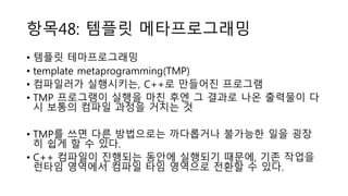 항목48: 템플릿 메타프로그래밍
• 템플릿 테마프로그래밍
• template metaprogramming(TMP)
• 컴파일러가 실행시키는, C++로 만들어진 프로그램
• TMP 프로그램이 실행을 마친 후엔 그 결과로 나온 출력물이 다
시 보통의 컴파일 과정을 거치는 것
• TMP를 쓰면 다른 방법으로는 까다롭거나 불가능한 일을 굉장
히 쉽게 할 수 있다.
• C++ 컴파일이 진행되는 동안에 실행되기 때문에, 기존 작업을
런타임 영역에서 컴파일 타임 영역으로 전환할 수 있다.
 