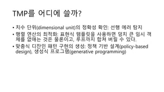 TMP를 어디에 쓸까?
• 치수 단위(dimensional unit)의 정확성 확인: 선행 에러 탐지
• 행렬 연산의 최적화: 표현식 템플릿을 사용하면 덩치 큰 임시 객
체를 없애는 것은 물론이고, 루프까지 합쳐 버릴 수 있다.
• 맞춤식 디잔인 패턴 구현의 생성: 정책 기반 설계(policy-based
design), 생성식 프로그램(generative programming)
 