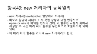 항목49: new 처리자의 동작원리
• new 처리자(new-handler, 할당에러 처리자)
• 메모리 할당이 제대로 되지 못한 상황에 대한 반응으로
operator new가 예외를 던지기 전에, 이 함수는 사용자 쪽에서
지정할 수 있는 에러 처리 함수를 우선적으로 호출하도록 되어
있다.
• 이 에러 처리 함수를 가리켜 new 처리자라고 한다.
 
