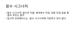 함수 시그너처
• 함수 시그너처: 함수의 이름, 매개변수 타입, 반환 타입 등을 통
들어 부르는 용어
• 암시적 인터페이스는 함수 시그너처에 기반하고 있지 않다.
 