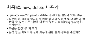 항목50: new, delete 바꾸기
• operator new와 operator delete 바꿔야 할 필요가 있는 경우
• 잘못된 힙 사용을 탐지하기 위해: 데이터 오버런 및 언더런이 발
생할 수 있는 경우 대비하여 탐지용 바이트 패턴(signature)을
추가한다.
• 효율을 향상시키기 위해
• 동적 할당 메모리의 실제 사용에 관한 통계 정보를 수집하기
 