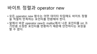 바이트 정렬과 operator new
• 모든 operator new 함수는 어떤 데이터 타입에도 바이트 정렬
을 적절히 만족하는 포인터를 반환해야 한다.
• 앞에서 바꾼 operator new는 malloc에서 나온 포인터를 int 크
기만큼 수정한 포인터를 반환하기 때문에 안전하다는 보장을
할 수 없다.
 