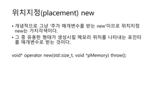 위치지정(placement) new
• 개념적으로 그냥 ‘추가 매개변수를 받는 new’이므로 위치지정
new는 가지각색이다.
• 그 중 유용한 형태가 생성시킬 메모리 위치를 나타내는 포인터
를 매개변수로 받는 것이다.
void* operator new(std::size_t, void *pMemory) throw();
 