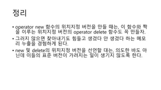 정리
• operator new 함수의 위치지정 버전을 만들 때는, 이 함수와 짝
을 이루는 위치지정 버전의 operator delete 함수도 꼭 만들자.
• 그러지 않으면 찾아내기도 힘들고 생겼다 안 생겼다 하는 메모
리 누출을 경험하게 된다.
• new 및 delete의 위치지정 버전을 선언할 대는, 의도한 바도 아
닌데 이들의 표준 버전이 가려지는 일이 생기지 않도록 한다.
 