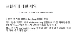 표현식에 대한 제약
if 문의 조건식 부분은 boolean이어야 한다.
이와 같은 제약이 바로 doProcessing 템플릿이 타입 매개변수인
T에 대해 요구하는 암시적 인터페이스의 일부이다.
복사 생성자, normalize, swap 함수에 대한 호출이 T 타입의 객체
에 대해 유효해야 한다.
 