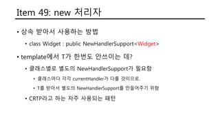 Item 49: new 처리자
• 상속 받아서 사용하는 방법
• class Widget : public NewHandlerSupport<Widget>
• template에서 T가 한번도 안쓰이는 데?
• 클래스별로 별도의 NewHandlerSupport가 필요함
• 클래스마다 각각 currentHandler가 다를 것이므로.
• T를 받아서 별도의 NewHandlerSupport를 만들어주기 위함
• CRTP라고 하는 자주 사용되는 패턴
 
