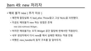 Item 49: new 처리자
• 예외 불가 new ( 추가 이슈 )
• 예전에 할당실패 시 bad_alloc Throw말고 그냥 NULL을 리턴했다.
• 지금도 예외불가 new 하는 방법은 존재
new (std::nothrow) Widget ;
• 하지만 예외불가는 오직 Widget 공간 할당에 한해서만 적용된다.
• 내부 생성자에서 다시 new를 해서 실패한 예외는 적용 안됨
• 어쨌든 new_handler의 동작 구조를 잘 알아두자.
 