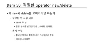 Item 50: 적절한 operator new/delete
• 왜 new와 delete를 오버라이딩 하는가
• 잘못된 힙 사용 방지
• delete 두 번
• 할당 영역을 넘어선 접근 ( 오버런, 언더런 )
• 통계 수집
• 할당된 메모리 블록의 크기 / 사용기간 분포
• 메모리 사용패턴
 