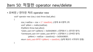 Item 50: 적절한 operator new/delete
• 오버런 / 언더런 처리 operator new
void* operator new (size_t size) throw (bad_alloc)
{
size_t realSize = size + 2 * sizeof(int); //경계 표시영역 2개
void* pMem = malloc(realSize);
if(!pMem) throw bad_alloc();
*(static_cast<int*>(pMem)) = 0xDEADBEEF; //경계표시 1 (언더런 방지)
*(reinterpret_cast<int*>(static_cast<BYTE*> //경계표시 2 (오버런 방지)
(pMem) + realSize – sizeof(int))) = 0xDEADBEEF;
return static_cast<BYTE*>(pMem) + sizeof(int); //실제 메모리 시작위치 반환
}
 