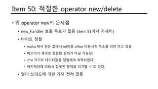 Item 50: 적절한 operator new/delete
• 위 operator new의 문제점
• new_handler 호출 루프가 없음 (item 51에서 자세히)
• 바이트 정렬
• malloc해서 받은 값에서 int만큼 offset 이동시킨 주소를 리턴 하고 있음
• 메모리가 제대로 정렬된 상태가 아닐 가능성!
• 2^n 크기로 데이터들을 정렬해야 최적화된다.
• 아키텍처에 따라서 잘못된 동작을 야기할 수 도 있다.
• 멀티 쓰레드에 대한 개념 전혀 없음
 