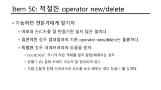 Item 50: 적절한 operator new/delete
• 가능하면 전문가에게 맡기자
• 메모리 관리자를 잘 만들기란 쉽지 않은 일이다.
• 일반적인 경우 컴파일러의 기본 operator new/delete는 훌륭하다.
• 특별한 경우 라이브러리의 도움을 받자.
• boost::Pool : 크기가 작은 객체를 많이 할당/해제하는 경우
• 정렬 이슈/ 멀티 쓰레드 이슈가 잘 정리되어 있다.
• 직접 만들기 전에 라이브러리 코드를 보고 배우는 것도 도움이 될 것이다.
 