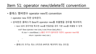 Item 51: operator new/delete의 convention
• 클래스 멤버변수 operator new의 convention
• operator new 또한 상속된다.
• 상속받은 클래스가 Base의 operator new를 호출했을 경우를 체크하자.
• item 50의 경우처럼 특수한 new를 만들었을 경우 기본 new를 호출할 수 있게
void* Base::operator new (size_t size) throw (bad_alloc) {
if( size != sizeof(Base) ) //틀린 크기가 들어오면 기존의 ::operator new사용
return ::operator new( size );
…
}
• 클래스의 크기는 최소 1이므로 0바이트 체크까지 되는 코드임
 