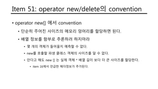 Item 51: operator new/delete의 convention
• operator new[] 에서 convention
• 단순히 주어진 사이즈의 메모리 덩어리를 할당하면 된다.
• 배열 정보를 함부로 추론하려 하지마라
• 몇 개의 객체가 들어올지 예측할 수 없다.
• new를 호출할 파생 클래스 객체의 사이즈를 알 수 없다.
• 안다고 해도 new [] 는 실제 객체 * 배열 길이 보다 더 큰 사이즈를 할당한다.
• item 16에서 언급한 헤더정보가 추가된다.
 