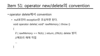 Item 51: operator new/delete의 convention
• operator delete에서 convention
• null포인터 exception만 조심하면 된다.
void operator delete( void* rawMemory ) throw ()
{
if ( rawMemory == NULL ) return; //NULL delete 방지
//메모리 해제 작업
…
}
 