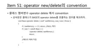Item 51: operator new/delete의 convention
• 클래스 멤버변수 operator delete 에서 convention
• 상속받은 클래스가 BASE의 operator delete를 호출하는 경우를 체크하자.
void Base::operator delete ( void* rawMemory, size_t size ) throw ()
{
if ( rawMemory == 0 ) return; //NULL 체크
if ( size != sizeof( Base ) ) {
::operator delete( rawMemory );
return;
}
//메모리 해제 작업
…
}
 
