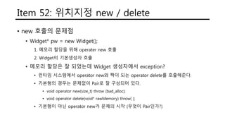 Item 52: 위치지정 new / delete
• new 호출의 문제점
• Widget* pw = new Widget();
1. 메모리 할당을 위해 operater new 호출
2. Widget의 기본생성자 호출
• 메모리 할당은 잘 되었는데 Widget 생성자에서 exception?
• 런타임 시스템에서 operator new와 짝이 되는 operator delete를 호출해준다.
• 기본형의 경우는 문제없이 Pair로 잘 구성되어 있다.
• void operator new(size_t) throw (bad_alloc);
• void operator delete(void* rawMemory) throw( );
• 기본형이 아닌 operator new가 문제의 시작 (무엇이 Pair인가?)
 