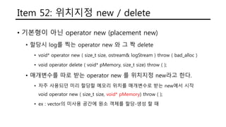 Item 52: 위치지정 new / delete
• 기본형이 아닌 operator new (placement new)
• 할당시 log를 찍는 operator new 와 그 짝 delete
• void* operator new ( size_t size, ostream& logStream ) throw ( bad_alloc )
• void operator delete ( void* pMemory, size_t size) throw ( );
• 매개변수를 따로 받는 operator new 를 위치지정 new라고 한다.
• 자주 사용되던 미리 할당할 메모리 위치를 매개변수로 받는 new에서 시작
void operator new ( size_t size, void* pMemory) throw ( );
• ex : vector의 미사용 공간에 원소 객체를 할당-생성 할 때
 