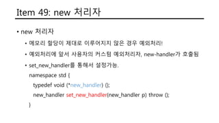 Item 49: new 처리자
• new 처리자
• 메모리 할당이 제대로 이루어지지 않은 경우 예외처리!
• 예외처리에 앞서 사용자의 커스텀 예외처리자, new-handler가 호출됨
• set_new_handler를 통해서 설정가능.
namespace std {
typedef void (*new_handler) ();
new_handler set_new_handler(new_handler p) throw ();
}
 