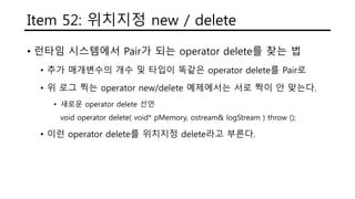 Item 52: 위치지정 new / delete
• 런타임 시스템에서 Pair가 되는 operator delete를 찾는 법
• 추가 매개변수의 개수 및 타입이 똑같은 operator delete를 Pair로
• 위 로그 찍는 operator new/delete 예제에서는 서로 짝이 안 맞는다.
• 새로운 operator delete 선언
void operator delete( void* pMemory, ostream& logStream ) throw ();
• 이런 operator delete를 위치지정 delete라고 부른다.
 