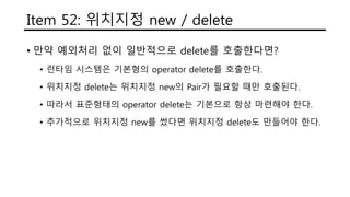 Item 52: 위치지정 new / delete
• 만약 예외처리 없이 일반적으로 delete를 호출한다면?
• 런타임 시스템은 기본형의 operator delete를 호출한다.
• 위치지정 delete는 위치지정 new의 Pair가 필요할 때만 호출된다.
• 따라서 표준형태의 operator delete는 기본으로 항상 마련해야 한다.
• 추가적으로 위치지정 new를 썼다면 위치지정 delete도 만들어야 한다.
 