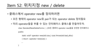 Item 52: 위치지정 new / delete
• 클래스에서 operator new를 정의하려면
• 모든 형태의 operator new및 pair가 되는 operator delete 정의필요
• 미리 operator들을 부를 수 있는 인터페이스 클래스를 만들어두자.
class StandardNewDeleteForms { //모든 종류의 operator new들을 선언한 인터페이스
public:
static void* operator new(std::size_t size) throw(std::bad_alloc)
{ return ::operator new(size); }
…
}
 