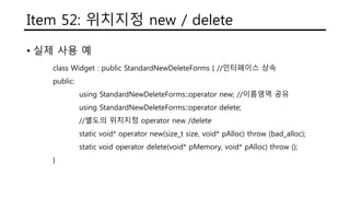 Item 52: 위치지정 new / delete
• 실제 사용 예
class Widget : public StandardNewDeleteForms { //인터페이스 상속
public:
using StandardNewDeleteForms::operator new; //이름영역 공유
using StandardNewDeleteForms::operator delete;
//별도의 위치지정 operator new /delete
static void* operator new(size_t size, void* pAlloc) throw (bad_alloc);
static void operator delete(void* pMemory, void* pAlloc) throw ();
}
 