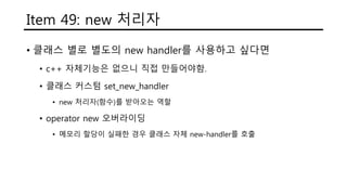 Item 49: new 처리자
• 클래스 별로 별도의 new handler를 사용하고 싶다면
• c++ 자체기능은 없으니 직접 만들어야함.
• 클래스 커스텀 set_new_handler
• new 처리자(함수)를 받아오는 역할
• operator new 오버라이딩
• 메모리 할당이 실패한 경우 클래스 자체 new-handler를 호출
 