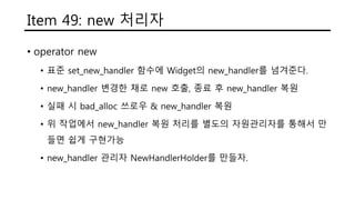 Item 49: new 처리자
• operator new
• 표준 set_new_handler 함수에 Widget의 new_handler를 넘겨준다.
• new_handler 변경한 채로 new 호출, 종료 후 new_handler 복원
• 실패 시 bad_alloc 쓰로우 & new_handler 복원
• 위 작업에서 new_handler 복원 처리를 별도의 자원관리자를 통해서 만
들면 쉽게 구현가능
• new_handler 관리자 NewHandlerHolder를 만들자.
 
