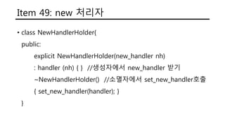 Item 49: new 처리자
• class NewHandlerHolder{
public:
explicit NewHandlerHolder(new_handler nh)
: handler (nh) { } //생성자에서 new_handler 받기
~NewHandlerHolder() //소멸자에서 set_new_handler호출
{ set_new_handler(handler); }
private:
new_handler handler;
}
 