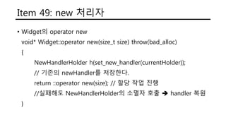 Item 49: new 처리자
• Widget의 operator new
void* Widget::operator new(size_t size) throw(bad_alloc)
{
NewHandlerHolder h(set_new_handler(currentHolder));
// 기존의 newHandler를 저장한다.
return ::operator new(size); // 할당 작업 진행
//실패해도 NewHandlerHolder의 소멸자 호출  handler 복원
}
 