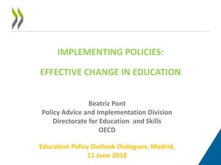 IMPLEMENTING POLICIES:
EFFECTIVE CHANGE IN EDUCATION
1
Beatriz Pont
Policy Advice and Implementation Division
Directorate for Education and Skills
OECD
Education Policy Outlook Dialogues, Madrid,
11 June 2018
 