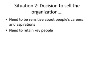 Situation 2: Decision to sell the
             organization….
• Need to be sensitive about people’s careers
  and aspirations
• Need to retain key people
 