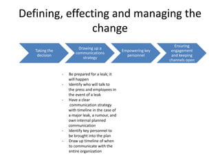 Defining, effecting and managing the
               change
                                                                       Ensuring
                          Drawing up a
   Taking the                                      Empowering key    engagement
                        communications
    decision                                         personnel       and keeping
                            strategy
                                                                    channels open


                -   Be prepared for a leak; it
                    will happen
                -   Identify who will talk to
                    the press and employees in
                    the event of a leak
                -   Have a clear
                     communication strategy
                    with timeline in the case of
                    a major leak, a rumour, and
                    own internal planned
                    communication
                -   Identify key personnel to
                    be brought into the plan
                -   Draw up timeline of when
                    to communicate with the
                    entire organization
 