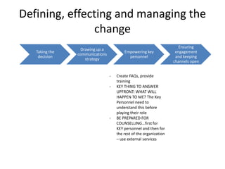 Defining, effecting and managing the
               change
                                                                       Ensuring
                  Drawing up a
   Taking the                            Empowering key              engagement
                communications
    decision                               personnel                 and keeping
                    strategy
                                                                    channels open


                                 -   Create FAQs, provide
                                     training
                                 -   KEY THING TO ANSWER
                                     UPFRONT: WHAT WILL
                                     HAPPEN TO ME? The Key
                                     Personnel need to
                                     understand this before
                                     playing their role
                                 -   BE PREPARED FOR
                                     COUNSELLING…first for
                                     KEY personnel and then for
                                     the rest of the organization
                                     – use external services
 