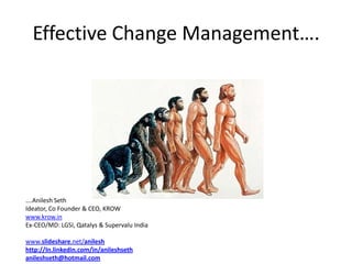 Effective Change Management….




….Anilesh Seth
Ideator, Co Founder & CEO, KROW
www.krow.in
Ex-CEO/MD: LGSI, Qatalys & Supervalu India

www.slideshare.net/anilesh
http://In.linkedin.com/in/anileshseth
anileshseth@hotmail.com
 