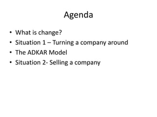 Agenda
•   What is change?
•   Situation 1 – Turning a company around
•   The ADKAR Model
•   Situation 2- Selling a compa...