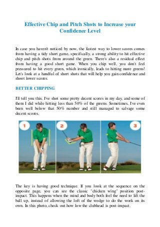 Effective Chip and Pitch Shots to Increase your
Confidence Level
In case you haven't noticed by now, the fastest way to lower scores comes
from having a tidy short game, specifically, a strong ability to hit effective
chip and pitch shots from around the green. There's also a residual effect
from having a good short game. When you chip well, you don't feel
pressured to hit every green, which ironically, leads to hitting more greens!
Let's look at a handful of short shots that will help you gain confidence and
shoot lower scores.
BETTER CHIPPING
I'll tell you this, I've shot some pretty decent scores in my day, and some of
them I did while hitting less than 50% of the greens. Sometimes, I've even
been well below that 50% number and still managed to salvage some
decent scores.
The key is having good technique. If you look at the sequence on the
opposite page, you can see the classic "chicken wing" position post-
impact. This happens when the mind and body both feel the need to lift the
ball up, instead of allowing the loft of the wedge to do the work on its
own. In this photo, check out how low the clubhead is post-impact.
 