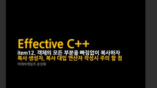 Effective C++
item12. 객체의 모든 부분을 빠짐없이 복사하자
복사 생성자, 복사 대입 연산자 작성시 주의 할 점
이데아게임즈 손진화
 